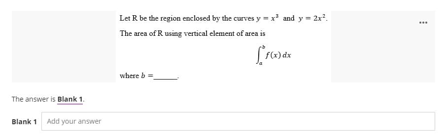 The answer is Blank 1.
Blank 1 Add your answer
Let R be the region enclosed by the curves y = x³ and y = 2x².
The area of R using vertical element of area is
[*f(x) dx
where b =