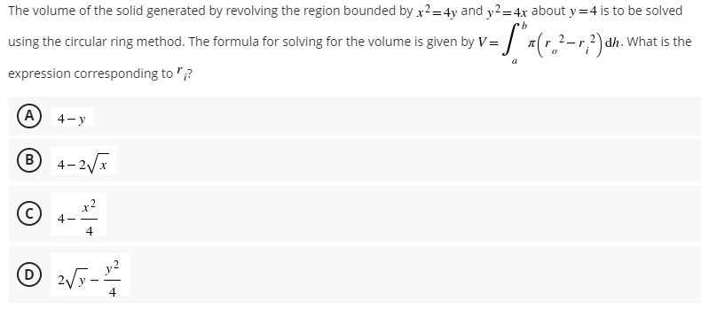 The volume of the solid generated by revolving the region bounded by x²=4y and y2 = 4x about y=4 is to be solved
b
using the circular ring method. The formula for solving for the volume is given by V= (²-2) dh. What is the
a
expression corresponding to"?
(A) 4-y
Ⓡ 4-2√x
x2
4
D
- t
4-
2√√5.