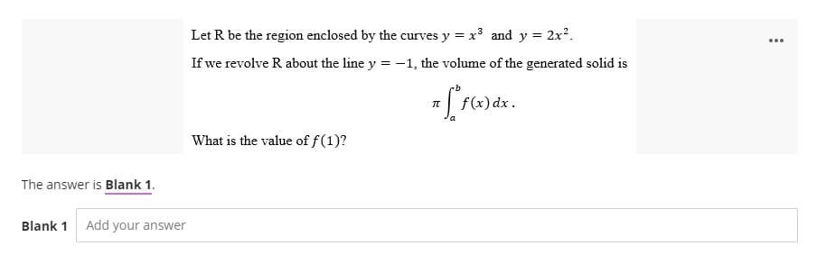 The answer is Blank 1.
Blank 1 Add your answer
Let R be the region enclosed by the curves y = x³ and y = 2x².
If we revolve R about the line y = -1, the volume of the generated solid is
= [ f(x) dx
What is the value of f(1)?
...