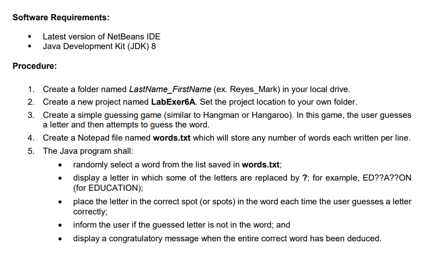 Software Requirements:
Latest version of NetBeans IDE
• Java Development Kit (JDK) 8
Procedure:
1. Create a folder named LastName_FirstName (ex. Reyes_Mark) in your local drive.
2. Create a new project named LabExer6A. Set the project location to your own folder.
3. Create a simple guessing game (similar to Hangman or Hangaroo). In this game, the user guesses
a letter and then attempts to guess the word.
4. Create a Notepad file named words.txt which will store any number of words each written per line.
5. The Java program shall:
• randomly select a word from the list saved in words.txt;
• display a letter in which some of the letters are replaced by ?; for example, ED??A??ON
(for EDUCATION);
place the letter in the correct spot (or spots) in the word each time the user guesses a letter
correctly;
inform the user if the guessed letter is not in the word; and
display a congratulatory message when the entire correct word has been deduced.
