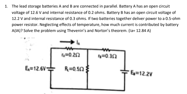 1. The lead storage batteries A and B are connected in parallel. Battery A has an open circuit
voltage of 12.6 V and internal resistance of 0.2 ohms. Battery B has an open circuit voltage of
12.2 V and internal resistance of 0.3 ohms. If two batteries together deliver power to a 0.5-ohm
power resistor. Neglecting effects of temperature, how much current is contributed by battery
A(IA)? Solve the problem using Thevenin's and Norton's theorem. (la= 12.84 A)
n=0.20
n=0.32
E=12.6V
R=0.5N
E=12.2V
