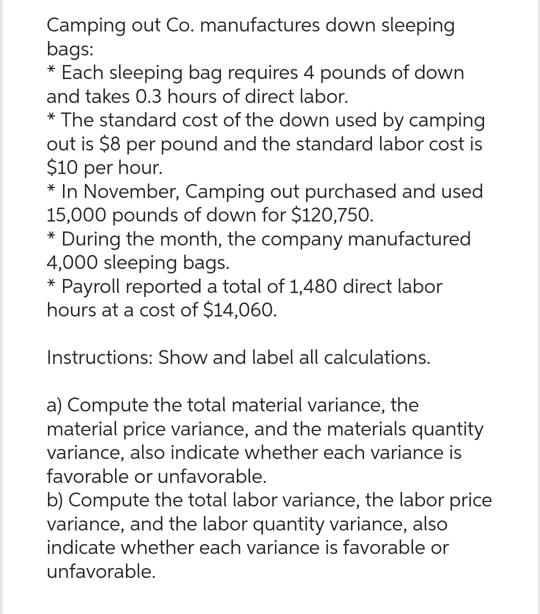 Camping out Co. manufactures down sleeping
bags:
* Each sleeping bag requires 4 pounds of down
and takes 0.3 hours of direct labor.
* The standard cost of the down used by camping
out is $8 per pound and the standard labor cost is
$10 per hour.
* In November, Camping out purchased and used
15,000 pounds of down for $120,750.
* During the month, the company manufactured
4,000 sleeping bags.
* Payroll reported a total of 1,480 direct labor
hours at a cost of $14,060.
Instructions: Show and label all calculations.
a) Compute the total material variance, the
material price variance, and the materials quantity
variance, also indicate whether each variance is
favorable or unfavorable.
b) Compute the total labor variance, the labor price
variance, and the labor quantity variance, also
indicate whether each variance is favorable or
unfavorable.