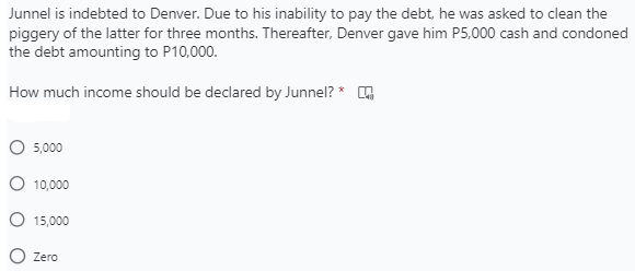 Junnel is indebted to Denver. Due to his inability to pay the debt, he was asked to clean the
piggery of the latter for three months. Thereafter, Denver gave him P5,000 cash and condoned
the debt amounting to P10,000.
How much income should be declared by Junnel? * G
5,000
10,000
15,000
Zero
