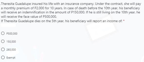 Theresita Guadalupe insured his life with an insurance company. Under the contract, she will pay
a monthly premium of P2,000 for 10 years. In case of death before the 10th year, his beneficiary
will receive an indemnification in the amount of P150,000. If he is still living on the 10th year, he
will receive the face value of P500,000.
If Theresita Guadalupe dies on the 5th year, his beneficiary will report an income of: *
O P500,000
O 150,000
O 260,000
O Exempt
