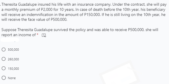 . Theresita Guadalupe insured his life with an insurance company. Under the contract, she will pay
a monthly premium of P2,000 for 10 years. In case of death before the 10th year, his beneficiary
will receive an indemnification in the amount of P150,000. If he is still living on the 10th year, he
will receive the face value of P500,000.
Suppose Theresita Guadalupe survived the policy and was able to receive P500,000, she will
report an income of * G
O 500,000
O 260,000
O 150,000
O None

