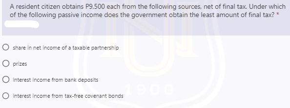 A resident citizen obtains P9,500 each from the following sources, net of final tax. Under which
of the following passive income does the government obtain the least amount of final tax? *
O share in net income of a taxable partnership
O prizes
O interest income from bank deposits
1900
O interest income from tax-free covenant bonds

