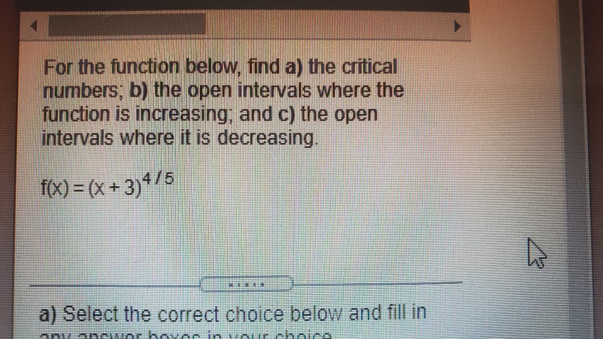 For the function below, find a) the critical
numbers; b) the open intervals where the
function is increasing, and c) the open
intervals where it is decreasing.
f(x) = (x + 3)*/5
a) Select the correct choice below and fill in
