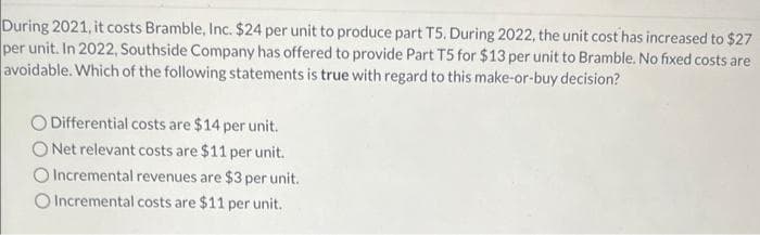 During 2021, it costs Bramble, Inc. $24 per unit to produce part T5. During 2022, the unit cost has increased to $27
per unit. In 2022, Southside Company has offered to provide Part T5 for $13 per unit to Bramble. No fixed costs are
avoidable. Which of the following statements is true with regard to this make-or-buy decision?
O Differential costs are $14 per unit.
ONet relevant costs are $11 per unit.
O Incremental revenues are $3 per unit.
O Incremental costs are $11 per unit.