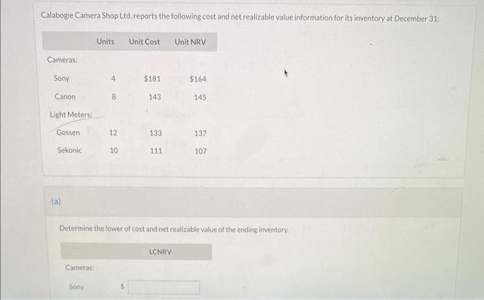 Calabogie Camera Shop Ltd. reports the following cost and net realizable value information for its inventory at December 31:
Cameras:
Sony
Canon
Light Meters:
Gossen
Sekonic
(a)
Cameras:
Units
Sony
4
8
12
10
Unit Cost
$181
143
133
111
Unit NRV
LCNRV
$164
Determine the lower of cost and net realizable value of the ending inventory.
145
137
107