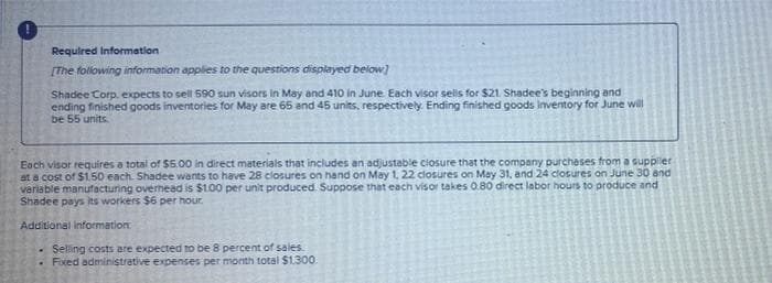 Required Information
[The following information applies to the questions displayed below]
Shadee Corp. expects to sell 590 sun visors in May and 410 in June. Each visor sells for $21. Shadee's beginning and
ending finished goods inventories for May are 65 and 45 units, respectively. Ending finished goods Inventory for June will
be 55 units.
Each visor requires a total of $5.00 in direct materials that includes an adjustable closure that the company purchases from a supplier
at a cost of $1.50 each. Shadee wants to have 28 closures on hand on May 1, 22 closures on May 31, and 24 closures on June 30 and
variable manufacturing overhead is $100 per unit produced. Suppose that each visor takes 0.80 direct labor hours to produce and
Shadee pays its workers $6 per hour.
Additional information
- Selling costs are expected to be 8 percent of sales.
. Fixed administrative expenses per month total $1.300.