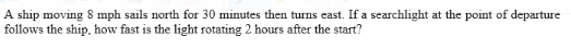 A ship moving 8 mph sails north for 30 minutes then turns east. If a searchlight at the point of departure
follows the ship, how fast is the light rotating 2 hours after the start?
