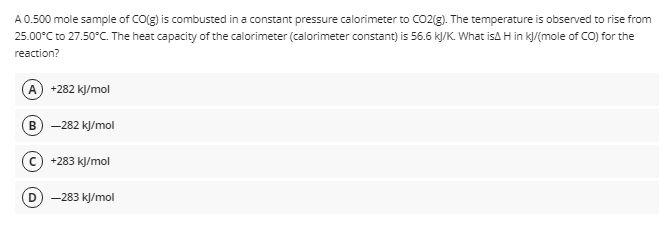 A 0.500 mole sample of CO(g) is combusted in a constant pressure calorimeter to CO2(g). The temperature is observed to rise from
25.00°C to 27.50°C. The heat capacity of the calorimeter (calorimeter constant) is 56.6 k/K. What isA H in k/(mole of CO) for the
reaction?
A +282 kJ/mol
в) - 282 кУmol
+283 kJ/mol
D
-283 kJ/mol
