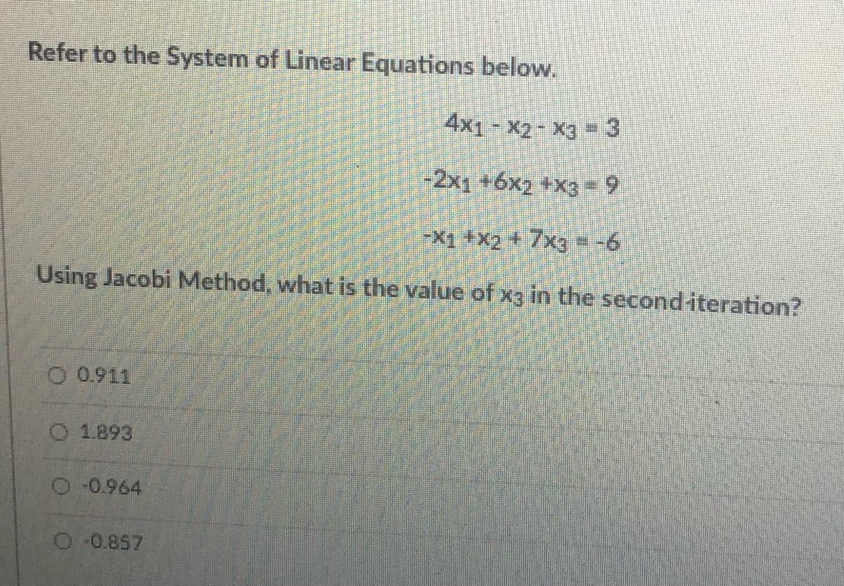 Refer to the System of Linear Equations below.
4x1 - X2- X3 3
-2x1 +6x2 +x3 = 9
X1 +X2+7xg = -6
Using Jacobi Method, what is the value of xg in the seconditeration?
O 0.911
O 1.893
O 0.964
O 0.857
