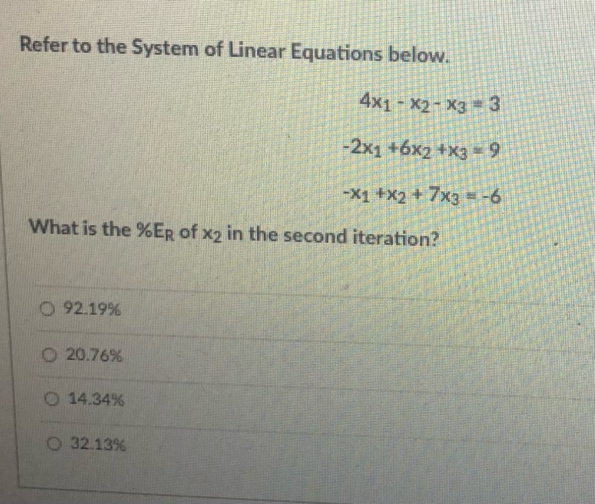 Refer to the System of Linear Equations below.
4x1- x2-X3 =3
-2x1 +6x2 +x3 -9
-X1 +X2 +7xg = -6
What is the %ER of x2 in the second iteration?
O 92.19%
O 20.76%
O 14.34%
O 32.13%

