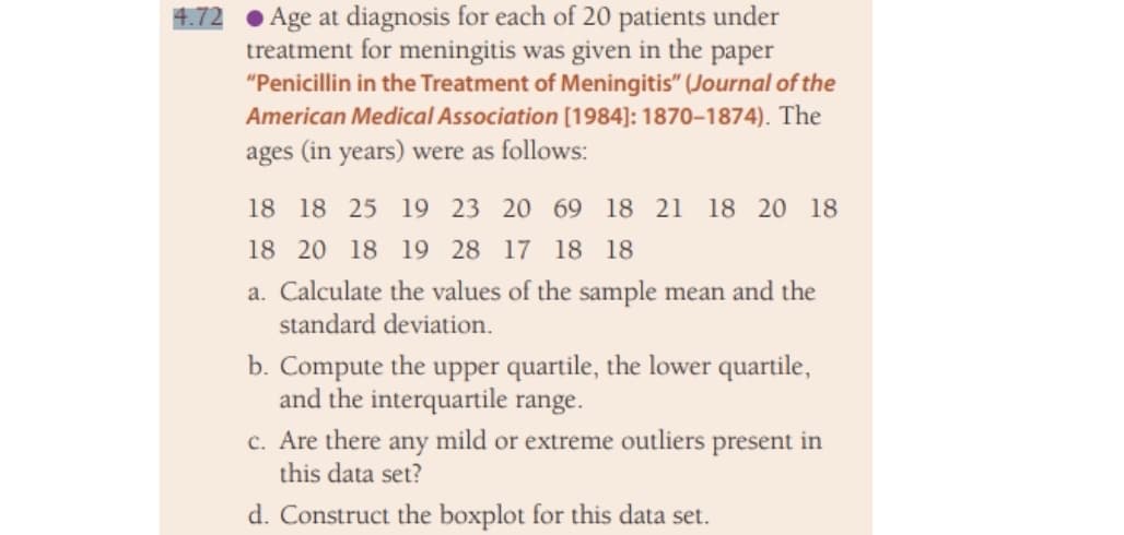 Age at diagnosis for each of 20 patients under
treatment for meningitis was given in the paper
"Penicillin in the Treatment of Meningitis" (Journal of the
American Medical Association [1984]: 1870-1874). The
ages (in years) were as follows:
4.72
18 18 25 19 23 20 69 18 21
18 20 18
18 20 18 19 28 17 18 18
a. Calculate the values of the sample mean and the
standard deviation.
b. Compute the upper quartile, the lower quartile,
and the interquartile range.
c. Are there any mild or extreme outliers present in
this data set?
d. Construct the boxplot for this data set.
