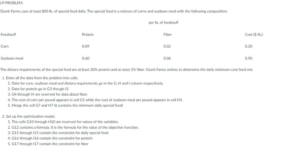 LP PROBLEM:
Ozark Farms uses at least 800 lb. of special feed daily. The special feed is a mixture of corns and soybean meal with the following composition:
per Ib. of feedstuff
Feedstuff
Protein
Fiber
Cost ($/lb.)
Corn
0.09
0.02
0.30
Soybean meal
0.60
0.06
0.90
The dietary requirements of the special feed are at least 30% protein and at most 5% fiber. Ozark Farms wishes to determine the daily minimum-cost feed mix
1. Enter all the data from the problem into cells.
1. Data for corn, soybean meal and dietary requirements go in the G, H and I column respectively.
2. Data for protein go in G3 though 13
3. G4 through 14 are reserved for data about fiber.
4. The cost of corn per pound appears in cell G5 while the cost of soybean meal per pound appears in cell H5.
5. Merge the cell G7 and H7 (it contains the minimum daily special feed)
2. Set up the optimization model.
1. The cells G10 through H10 are reserved for values of the variables.
2. G12 contains a formula. It is the formula for the value of the objective function.
3. G15 through 115 contain the constraint for daily special feed
4. G16 through 116 contain the constraint for protein
5. G17 through 117 contain the constraint for fiber

