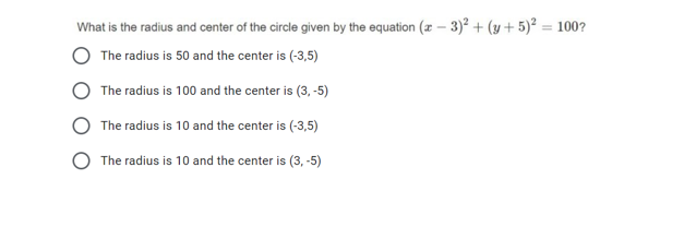 What is the radius and center of the circle given by the equation (z – 3)² + (y + 5)² = 100?
The radius is 50 and the center is (-3,5)
The radius is 100 and the center is (3, -5)
The radius is 10 and the center is (-3,5)
The radius is 10 and the center is (3, -5)
