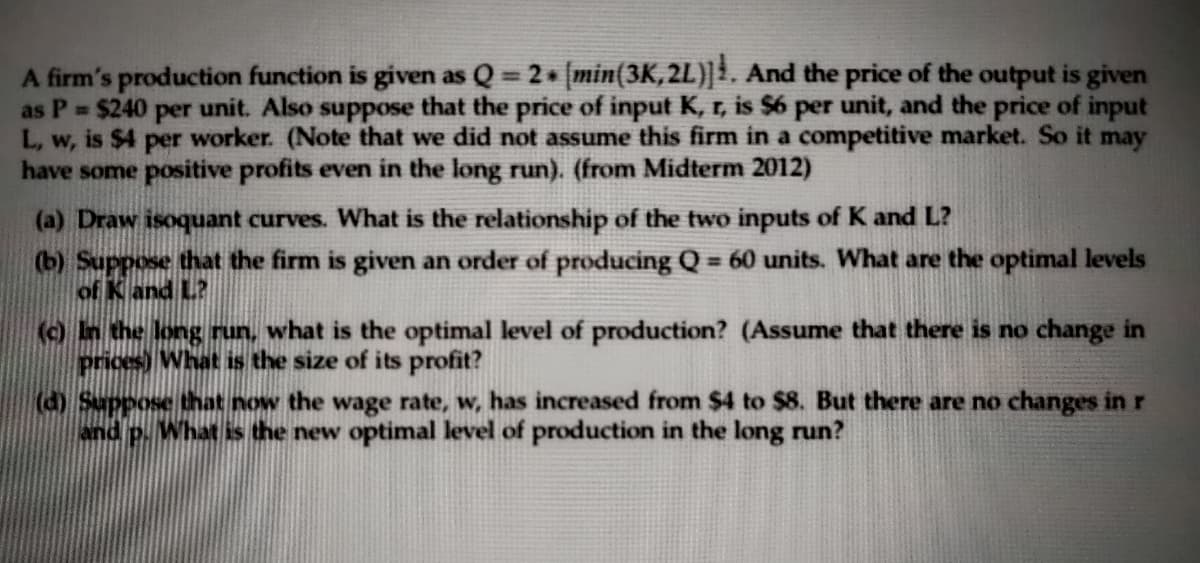 A firm's production function is given as Q 2 min(3K, 2L)|1. And the price of the output is given
as P $240 per unit. Also suppose that the price of input K, r, is $6 per unit, and the price of input
L, w, is $4 per worker. (Note that we did not assume this firm in a competitive market. So it may
have some positive profits even in the long run). (from Midterm 2012)
(a) Draw isoquant curves. What is the relationship of the two inputs of K and L?
(b) Suppose that the firm is given an order of producing Q = 60 units. What are the optimal levels
of K and L?
() In the long run, what is the optimal level of production? (Assume that there is no change in
prices) What is the size of its profit?
(d) Suppose that now the wage rate, w, has increased from $4 to $8. But there are no changes in r
P. What is the new optimal level of production in the long run?
