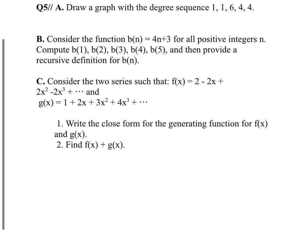 Q5// A. Draw a graph with the degree sequence 1, 1, 6, 4, 4.
B. Consider the function b(n) = 4n+3 for all positive integers n.
Compute b(1), b(2), b(3), b(4), b(5), and then provide a
recursive definition for b(n).
C. Consider the two series such that: f(x) = 2 - 2x +
2x? -2х3 +
and
...
g(x) = 1 + 2x + 3x? + 4x + .
...
1. Write the close form for the generating function for f(x)
and g(x).
2. Find f(x) + g(x).
