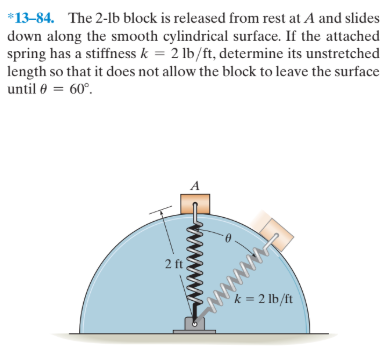 *13-84. The 2-lb block is released from rest at A and slides
down along the smooth cylindrical surface. If the attached
spring has a stiffness k = 2 lb/ft, determine its unstretched
length so that it does not allow the block to leave the surface
until 0 = 60°.
A
2 ft
k = 2 lb/ft
NANNNNwN

