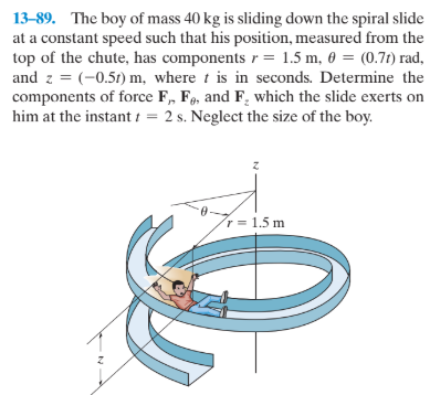 13-89. The boy of mass 40 kg is sliding down the spiral slide
at a constant speed such that his position, measured from the
top of the chute, has components r = 1.5 m, 0 = (0.71) rad,
and z = (-0.51) m, where t is in seconds. Determine the
components of force F, F, and F, which the slide exerts on
him at the instant i = 2 s. Neglect the size of the boy.
r = 1.5 m
