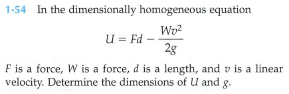 1-54 In the dimensionally homogeneous equation
Wo?
u = Fd –
2g
F is a force, W is a force, d is a length, and v is a linear
velocity. Determine the dimensions of U and g.
