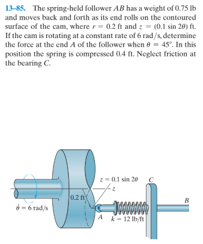 13-85. The spring-held follower AB has a weight of 0.75 lb
and moves back and forth as its end rolls on the contoured
surface of the cam, where r= 0.2 ft and z = (0.1 sin 20) ft.
If the cam is rotating at a constant rate of 6 rad/s, determine
the force at the end A of the follower when 0 = 45°. In this
position the spring is compressed 0.4 ft. Neglect friction at
the bearing C.
z = 0.1 sin 20
0.2 ft
B
ở = 6 rad/s
A k= 12 lb/ft
