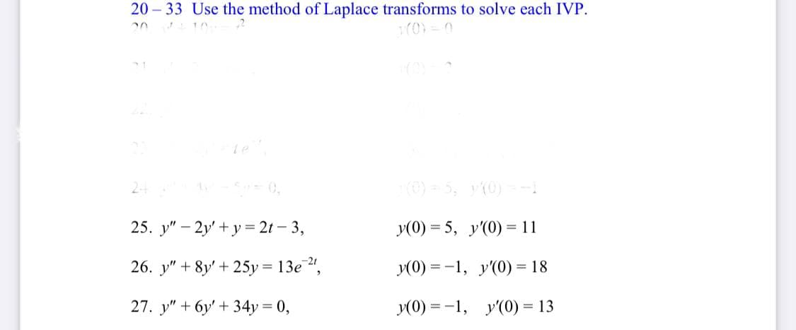 20 – 33 Use the method of Laplace transforms to solve each IVP.
Le
24
(0) = 5, y(0) =-1
25. y" – 2y' + y = 2t – 3,
y(0) = 5, y'(0) = 11
%3D
26. y" + 8y' + 25y = 13e",
y(0) = -1, y'(0) = 18
27. y" + 6y' + 34y = 0,
y(0) = -1, y'(0) = 13
