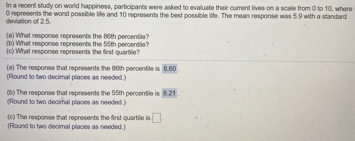 In a recent study on world happiness, participants were asked to evaluate their current lives on a scale from 0 to 10, where
O represents the worst possible life and 10 represents the best possible life. The mean response was 5.9 with a standard
deviation of 2.5.
(a) What response represents the 86th percentile?
(b) What response represents the 55th percentile?
(c) What response represents the first quartile?
(a) The response that represents the 86th percentile is 8.60.
(Round to two decimal places as needed.)
(b) The response that represents the 55th percentile is 6.21
(Round to two decimal places as needed.)
(c) The response that represents the first quartile is
(Round to two decimal places as needed.)
