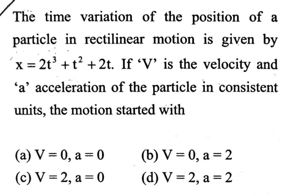 The time variation of the position of a
particle in rectilinear motion is given by
´x = 2t +t? +2t. If 'V' is the velocity and
X =
'a' acceleration of the particle in consistent
units, the motion started with
(а) V %3 0, а — 0
(b) V = 0, a = 2
6.
(с) V — 2, а %3D 0
(d) V %3 2, а %3D 2
