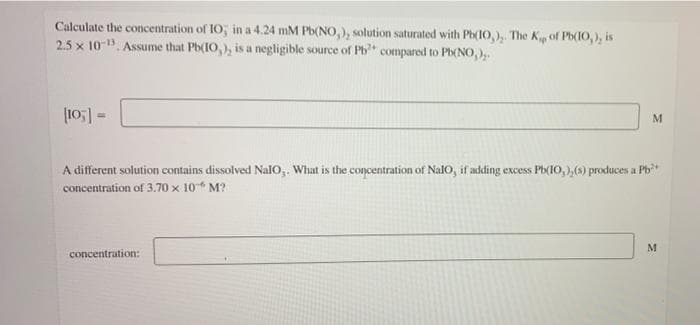 Calculate the concentration of IO; in a 4.24 mM Pb(NO,), solution saturated with Ph(10,), The Kip of Pb(10, ), is
2.5 x 10-. Assume that Pb(10,), is a negligible source of Ph" compared to Pb(No,).
A different solution contains dissolved NalO,. What is the concentration of Nalo, if adding excess Pb(10, ),(s) produces a Pb*
concentration of 3.70 x 10* M?
concentration:
