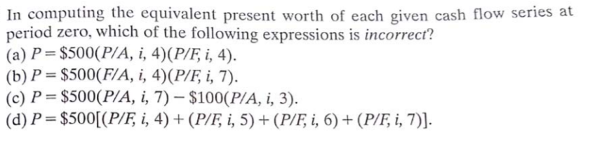 In computing the equivalent present worth of each given cash flow series at
period zero, which of the following expressions is incorrect?
(a) P= $500(P/A, i, 4)(P/F, i, 4).
(b) P = $500(F/A, i, 4)(P/F, i, 7).
(c) P = $500(P/A, i, 7) – $100(P/A, i, 3).
(d) P = $500[(P/F, i, 4) + (P/F, i, 5) + (P/F, i, 6) + (P/F, i, 7)]-
|
