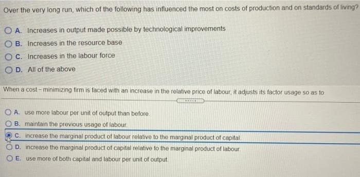 Over the very long run, which of the following has influenced the most on costs of production and on standards of living?
O A. Increases in output made possible by technological improvements
O B. Increases in the resource base
O C. Increases in the labour force
O D. All of the above
When a cost - minimizing firm is faced with an increase in the relative price of labour, it adjusts its factor usage so as to
1.
O A. use more labour per unit of output than before.
B. maintain the previous usage of labour
C. increase the marginal product of labour relative to the marginal product of capital.
D. increase the marginal product of capital relative to the marginal product of labour.
O E. use more of both capital and labour per unit of output.

