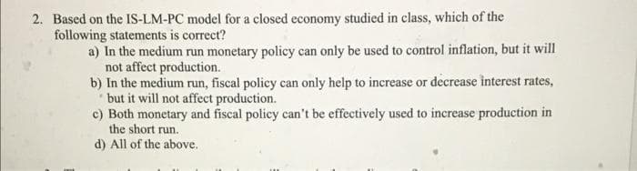 2. Based on the IS-LM-PC model for a closed economy studied in class, which of the
following statements is correct?
a) In the medium run monetary policy can only be used to control inflation, but it will
not affect production.
b) In the medium run, fiscal policy can only help to increase or decrease interest rates,
but it will not affect production.
c) Both monetary and fiscal policy can't be effectively uscd to increase production in
the short run.
d) All of the above.
