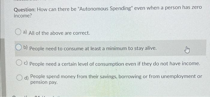 Question: How can there be "Autonomous Spending" even when a person has zero
income?
O a) All of the above are correct.
b) People need to consume at least a minimum to stay alive.
UO People need a certain level of consumption even if they do not have income.
O d) People spend money from their savings, borrowing or from unemployment or
pension pay.
