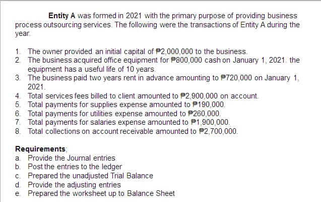 Entity A was formed in 2021 with the primary purpose of providing business
process outsourcing services. The following were the transactions of Entity A during the
year.
1. The owner provided an initial capital of $2,000,000 to the business.
2. The business acquired office equipment for P800,000 cash on January 1, 2021. the
equipment has a useful life of 10 years.
3. The business paid two years rent in advance amounting to $720,000 on January 1,
2021.
4. Total services fees billed to client amounted to P2,900,000 on account.
5. Total payments for supplies expense amounted to 190,000.
6. Total payments for utilities expense amounted to 260,000.
7. Total payments for salaries expense amounted to $1,900,000.
8. Total collections on account receivable amounted to #2,700,000.
Requirements;
a. Provide the Journal entries
b. Post the entries to the ledger
c. Prepared the unadjusted Trial Balance
d. Provide the adjusting entries
e. Prepared the worksheet up to Balance Sheet