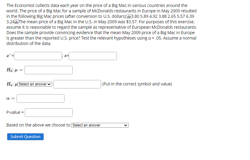 The Economist collects data each year on the price of a Big Mac in various countries around the
world. The price of a Big Mac for a sample of McDonalds restaurants in Europe in May 2009 resulted
in the following Big Mac prices (after conversion to U.S. dollars)3.80 5.89 4.92 3.88 2.65 5.57 6.39
3.24The mean price of a Big Mac in the U.S. in May 2009 was $3.57. For purposes of this exercise,
assume it is reasonable to regard the sample as representative of European McDonalds restaurants.
Does the sample provide convincing evidence that the mean May 2009 price of a Big Mac in Europe
is greater than the reported U.S. price? Test the relevant hypotheses using a = .05. Assume a normal
distribution of the data.
s=
Ho: µ =
Ha: u Select an answer v
(Put in the correct symbol and value)
a =
P-value =
Based on the above we choose to Select an answer
Submit Question
