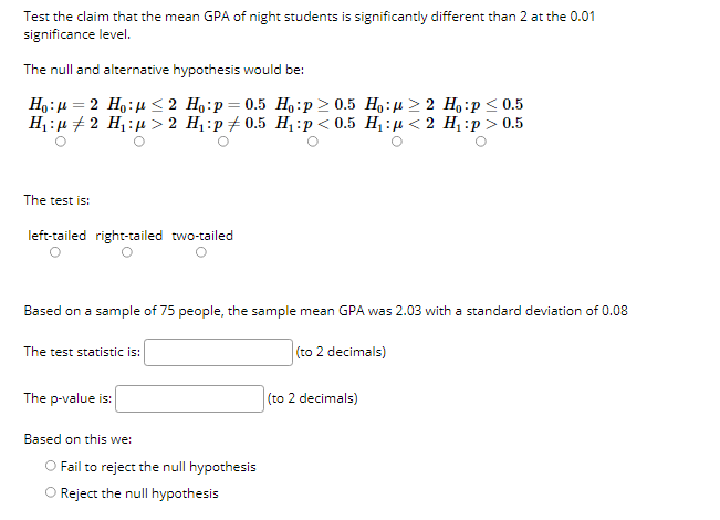 Test the claim that the mean GPA of night students is significantly different than 2 at the 0.01
significance level.
The null and alternative hypothesis would be:
Ho:µ = 2 Ho:µ < 2 H,:p= 0.5 Ho:p > 0.5 H,:µ > 2 H:p < 0.5
H:µ +2 H,:µ > 2 H :p + 0.5 H¸ :p < 0.5 H,:µ < 2 H1:p > 0.5
The test is:
left-tailed right-tailed two-tailed
Based on a sample of 75 people, the sample mean GPA was 2.03 with a standard deviation of 0.08
The test statistic is:
(to 2 decimals)
The p-value is:
(to 2 decimals)
Based on this we:
OFail to reject the null hypothesis
O Reject the null hypothesis
