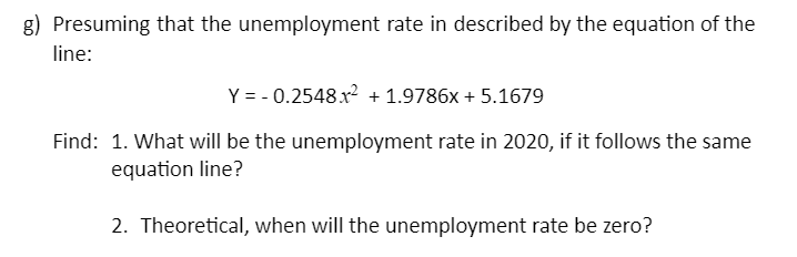g) Presuming that the unemployment rate in described by the equation of the
line:
Y = - 0.2548 x? + 1.9786x + 5.1679
Find: 1. What will be the unemployment rate in 2020, if it follows the same
equation line?
2. Theoretical, when will the unemployment rate be zero?
