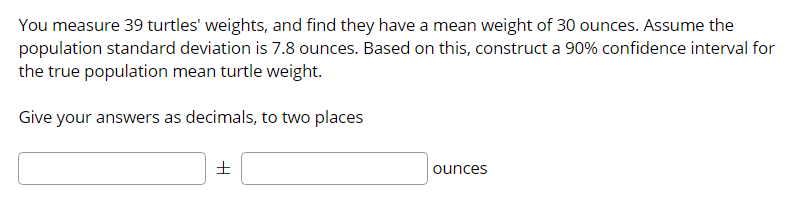 You measure 39 turtles' weights, and find they have a mean weight of 30 ounces. Assume the
population standard deviation is 7.8 ounces. Based on this, construct a 90% confidence interval for
the true population mean turtle weight.
Give your answers as decimals, to two places
ounces
