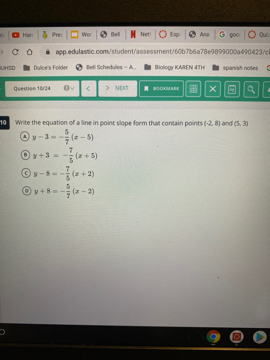 O Pres
口 Wor
Bell
Esp
G goo
rie
Harr
Netf
Ana
Quiz
A app.edulastic.com/student/assessment/60b7b6a78e9899000a490423/cl
BUHSD
Dulce's Folder
Bell Schedules - A...
Biology KAREN 4TH
spanish notes
Question 10/24
Ov
> NEXT
I BOOKMARK
10
Write the equation of a line in point slope form that contain points (-2, 8) and (5, 3)
A y-3 -3D(x-5)
7.
(x +5)
y +3 =
=- (+2)
y +8 = -
(x – 2)
755I7
B)
