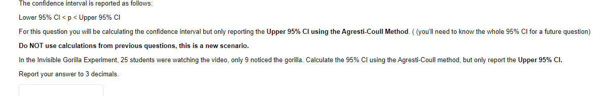 The confidence interval is reported as follows:
Lower 95% Cl <p< Upper 95% CI
For this question you will be calculating the confidence interval but only reporting the Upper 95% Cl using the Agresti-Coull Method. ( (you'll need to know the whole 95% Cl for a future question)
Do NOT use calculations from previous questions, this is a new scenario.
In the Invisible Gorilla Experiment, 25 students were watching the video, only 9 noticed the gorilla. Calculate the 95% Cl using the Agresti-Coull method, but only report the Upper 95% Cl.
Report your answer to 3 decimals
