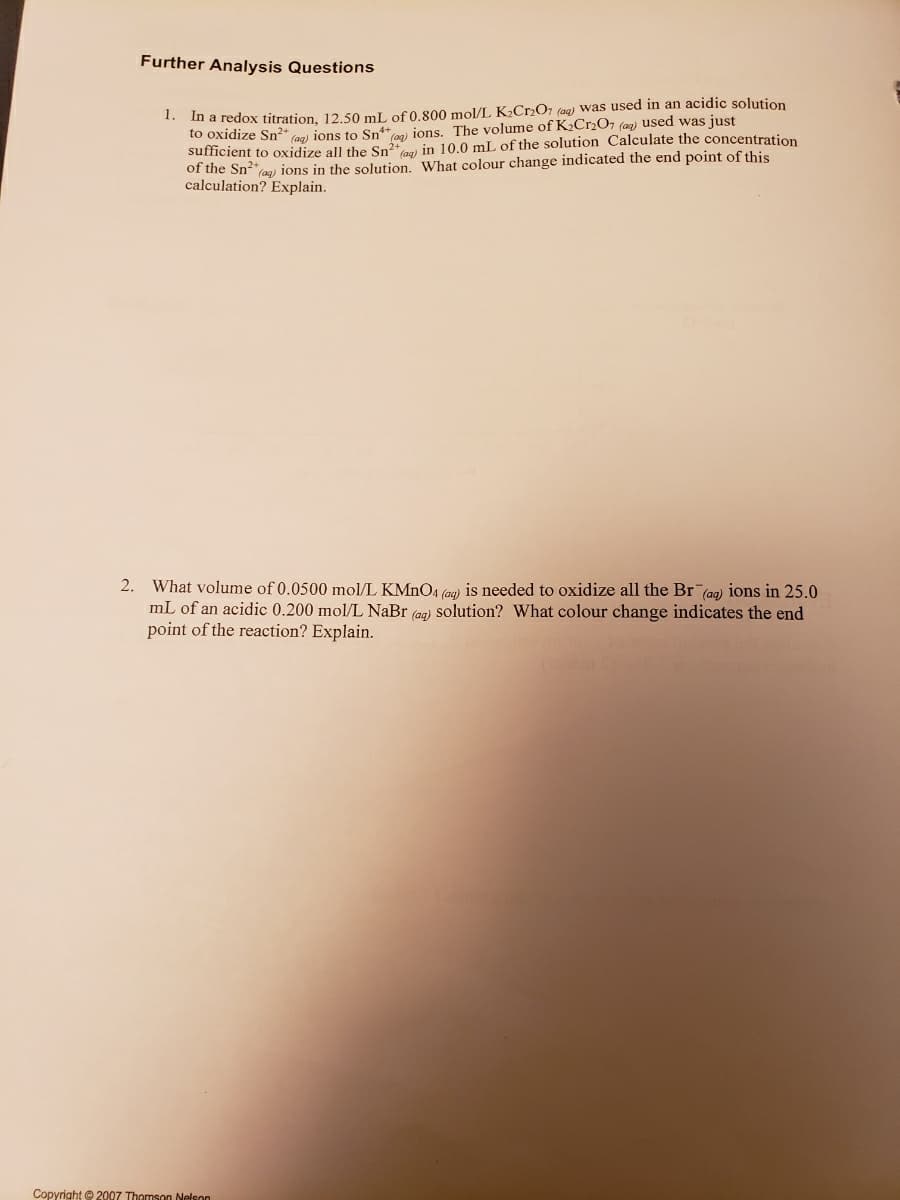Further Analysis Questions
In a redox titration, 12.50 mL of 0,800 mol/L K2CR2O7 (aq) was used in an acidic solution
to oxidize Sn?* an) ions to Sn jons. The volume of K2C12O7 (aq) used was just
sufficient to oxidize all the Sn²a) in 10.0 mL of the solution Calculate the concentration
of the Sn2*ag) ions in the solution. What colour change indicated the end point of this
calculation? Explain.
1.
2. What volume of 0.0500 mol/L KMNO4 (gg) is needed to oxidize all the Br (ag) ions in 25.0
mL of an acidic 0.200 mol/L NaBr (ag) solution? What colour change indicates the end
point of the reaction? Explain.
Copyright © 2007 Thomson Nelson
