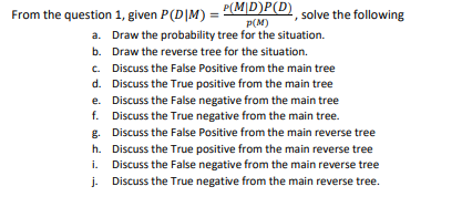 From the question 1, given P(D|M) = P(M|D)P(D)
a. Draw the probability tree for the situation.
solve the following
P(M)
b. Draw the reverse tree for the situation.
c. Discuss the False Positive from the main tree
d. Discuss the True positive from the main tree
e. Discuss the False negative from the main tree
f. Discuss the True negative from the main tree.
g. Discuss the False Positive from the main reverse tree
h. Discuss the True positive from the main reverse tree
Discuss the False negative from the main reverse tree
j. Discuss the True negative from the main reverse tree.
i.
