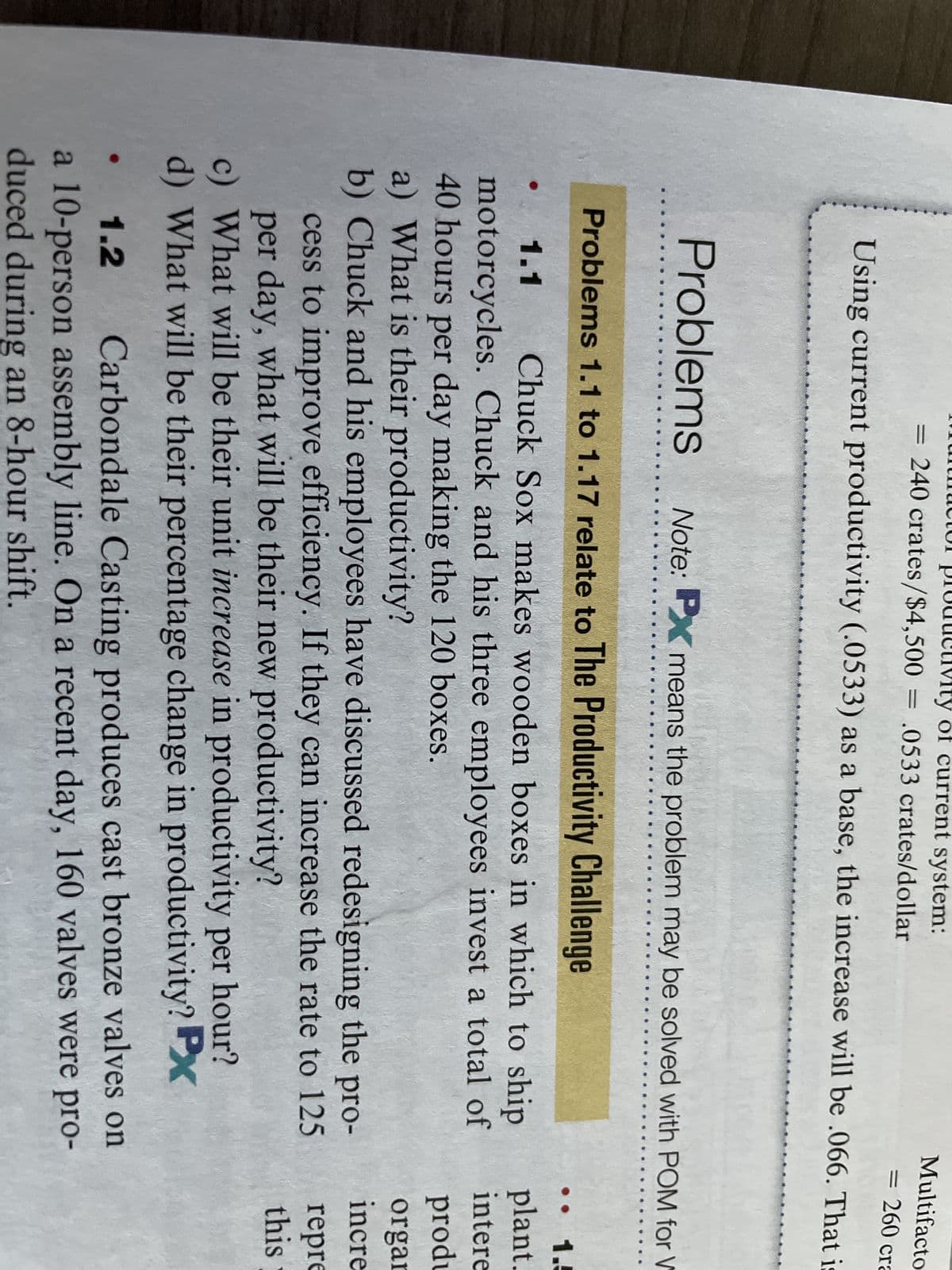Multifacto
= 260 cra
Using current productivity (.0533) as a base, the increase will be .066. That is
ty of current system:
= 240 crates/$4,500 = .0533 crates/dollar
Problems Note: PX means the problem may be solved with POM for V
Problems 1.1 to 1.17 relate to The Productivity Challenge
1.1 Chuck Sox makes wooden boxes in which to ship
motorcycles. Chuck and his three employees invest a total of
40 hours per day making the 120 boxes.
a) What is their productivity?
b) Chuck and his employees have discussed redesigning the pro-
cess to improve efficiency. If they can increase the rate to 125
per day, what will be their new productivity?
c) What will be their unit increase in productivity per hour?
d) What will be their percentage change in productivity? Px
1.2
Carbondale Casting produces cast bronze valves on
a 10-person assembly line. On a recent day, 160 valves were pro-
duced during an 8-hour shift.
.. 1.5
plant.
intere
produ
organ
incre
repre
this
