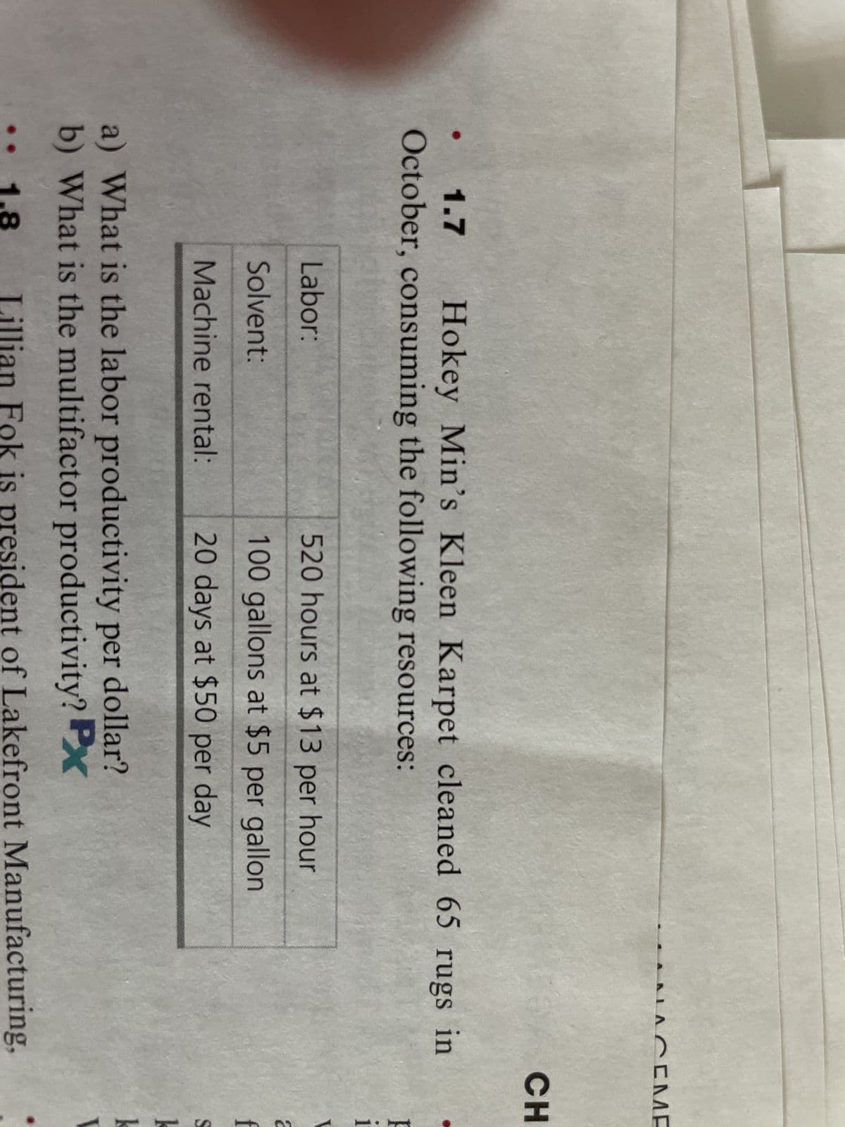 ●
1.7 Hokey Min's Kleen Karpet cleaned 65 rugs in
October, consuming the following resources:
Labor:
Solvent:
Machine rental:
520 hours at $13 per hour
100 gallons at $5 per gallon
20 days at $50 per day
LACEME
a) What is the labor productivity per dollar?
b) What is the multifactor productivity? Px
1.8
Lillian Fok is president of Lakefront Manufacturing,
CH
i
2
f
S
k
k