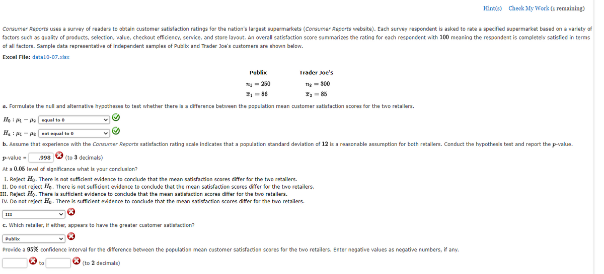 Hint(s) Check My Work (1 remaining)
Consumer Reports uses a survey of readers to obtain customer satisfaction ratings for the nation's largest supermarkets (Consumer Reports website). Each survey respondent is asked to rate a specified supermarket based on a variety of
factors such as quality of products, selection, value, checkout efficiency, service, and store layout. An overall satisfaction score summarizes the rating for each respondent with 100 meaning the respondent is completely satisfied in terms
of all factors. Sample data representative of independent samples of Publix and Trader Joe's customers are shown below.
Excel File: data10-07.xlsx
Publix
Trader Joe's
n1 = 250
n2 = 300
E = 86
E2 = 85
a. Formulate the null and alternative hypotheses to test whether there is a difference between the population mean customer satisfaction scores for the two retailers.
Ho : 41 - H2 equal to 0
Ha : 41 - 42
not equal to 0
b. Assume that experience with the Consumer Reports satisfaction rating scale indicates that a population standard deviation of 12 is a reasonable assumption for both retailers. Conduct the hypothesis test and report the p-value.
p-value =
998 O (to 3 decimals)
At a 0.05 level of significance what is your conclusion?
I. Reject Ho. There is not sufficient evidence to conclude that the mean satisfaction scores differ for the two retailers.
II. Do not reject Ho. There is not sufficient evidence to conclude that the mean satisfaction scores differ for the two retailers.
III. Reject Hn. There is sufficient evidence to conclude that the mean satisfaction scores differ for the two retailers.
IV. Do not reject Ho. There is sufficient evidence to conclude that the mean satisfaction scores differ for the two retailers.
III
c. Which retailer, if either, appears to have the greater customer satisfaction?
Publix
Provide a 95% confidence interval for the difference between the population mean customer satisfaction scores for the two retailers. Enter negative values as negative numbers, if any.
to
O (to 2 decimals)
