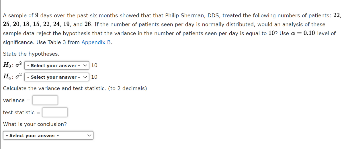A sample of 9 days over the past six months showed that that Philip Sherman, DDS, treated the following numbers of patients: 22,
25, 20, 18, 15, 22, 24, 19, and 26. If the number of patients seen per day is normally distributed, would an analysis of these
sample data reject the hypothesis that the variance in the number of patients seen per day is equal to 10? Use a =
0.10 level of
significance. Use Table 3 from Appendix B.
State the hypotheses.
Ho: o?
- Select your answer -
V 10
Ha: o?
- Select your answer -
10
Calculate the variance and test statistic. (to 2 decimals)
variance =
test statistic =
What is your conclusion?
- Select your answer -
