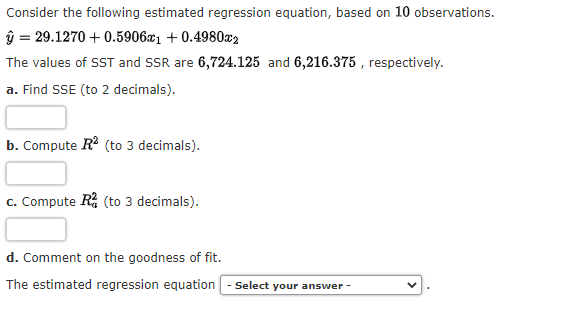 Consider the following estimated regression equation, based on 10 observations.
ŷ = 29.1270 +0.5906x1 +0.4980x2
The values of SST and SSR are 6,724.125 and 6,216.375, respectively.
a. Find SSE (to 2 decimals).
b. Compute R² (to 3 decimals).
c. Compute R (to 3 decimals).
d. Comment on the goodness of fit.
The estimated regression equation - Select your answer -
V