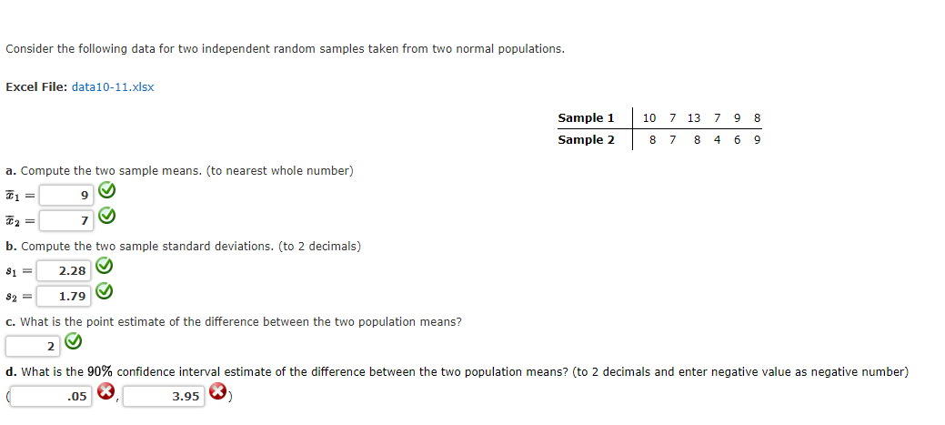 Consider the following data for two independent random samples taken from two normal populations.
Excel File: data10-11.xlsx
Sample 1
10 7 13 7 9 8
Sample 2
8 7 8 4 6 9
a. Compute the two sample means. (to nearest whole number)
9.
7
b. Compute the two sample standard deviations. (to 2 decimals)
S1 =
2.28 O
82 =
1.79 O
c. What is the point estimate of the difference between the two population means?
2
d. What is the 90% confidence interval estimate of the difference between the two population means? (to 2 decimals and enter negative value as negative number)
.05
3.95
